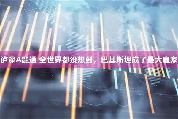 泸深A融通 全世界都没想到，巴基斯坦成了最大赢家