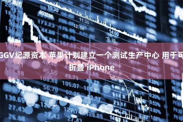GGV纪源资本 苹果计划建立一个测试生产中心 用于可折叠 iPhone