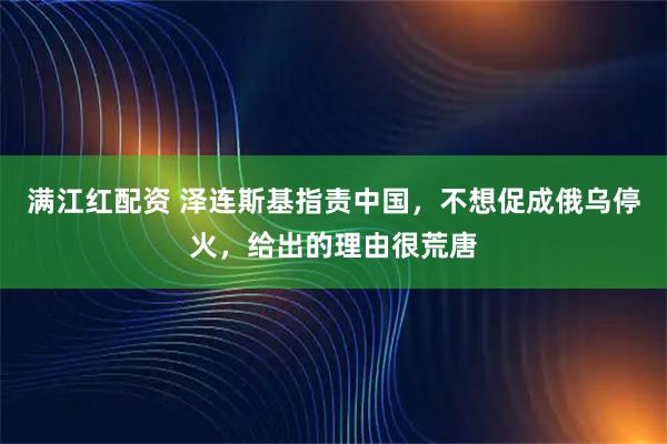 满江红配资 泽连斯基指责中国，不想促成俄乌停火，给出的理由很荒唐