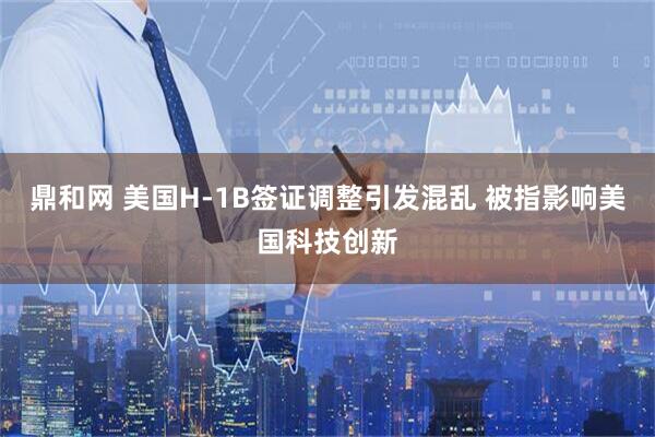 鼎和网 美国H-1B签证调整引发混乱 被指影响美国科技创新
