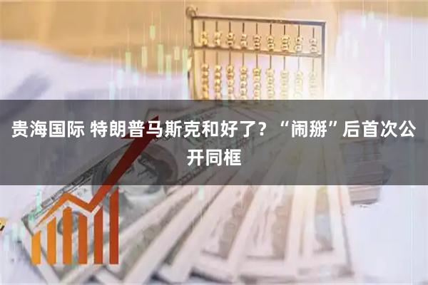 贵海国际 特朗普马斯克和好了？“闹掰”后首次公开同框
