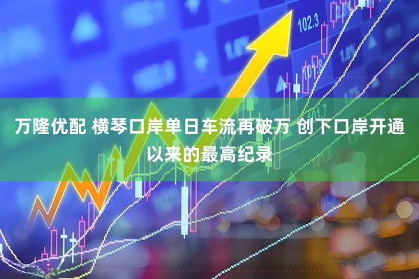 万隆优配 横琴口岸单日车流再破万 创下口岸开通以来的最高纪录