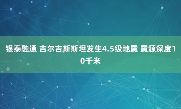 银泰融通 吉尔吉斯斯坦发生4.5级地震 震源深度10千米
