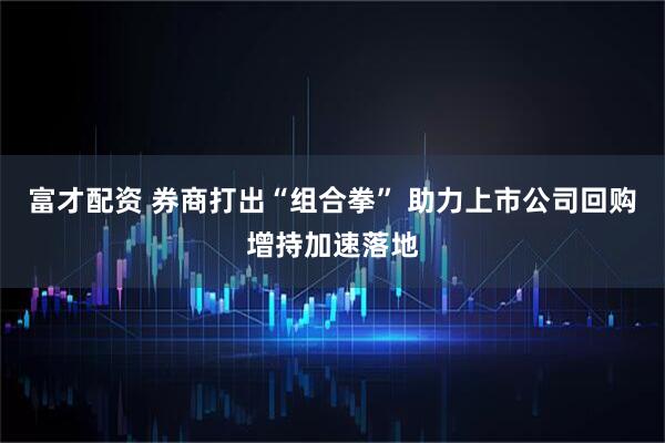 富才配资 券商打出“组合拳” 助力上市公司回购增持加速落地