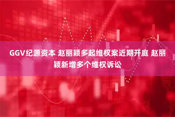 GGV纪源资本 赵丽颖多起维权案近期开庭 赵丽颖新增多个维权诉讼