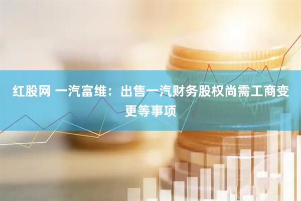 红股网 一汽富维：出售一汽财务股权尚需工商变更等事项