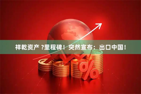 祥乾资产 ?里程碑！突然宣布：出口中国！