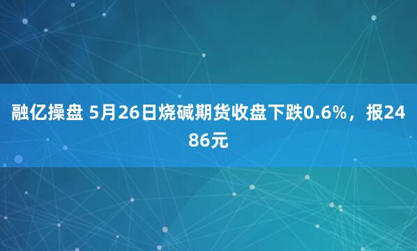 融亿操盘 5月26日烧碱期货收盘下跌0.6%，报2486元