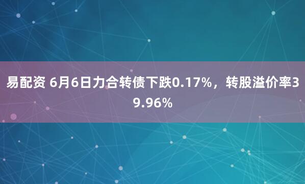 易配资 6月6日力合转债下跌0.17%，转股溢价率39.96%