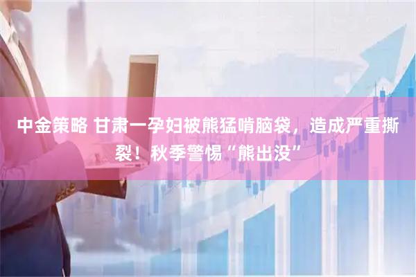 中金策略 甘肃一孕妇被熊猛啃脑袋，造成严重撕裂！秋季警惕“熊出没”
