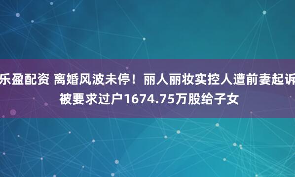 乐盈配资 离婚风波未停！丽人丽妆实控人遭前妻起诉 被要求过户1674.75万股给子女