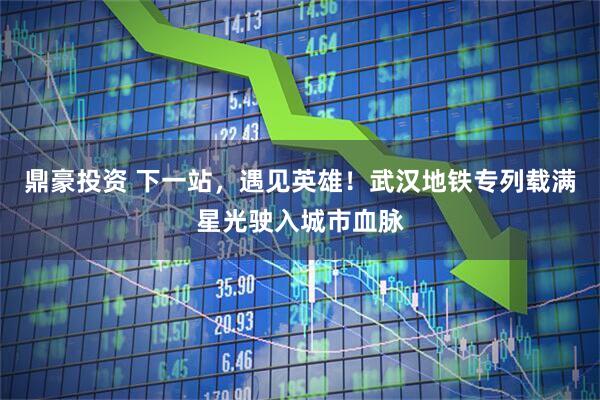 鼎豪投资 下一站，遇见英雄！武汉地铁专列载满星光驶入城市血脉