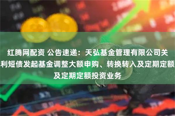 红腾网配资 公告速递：天弘基金管理有限公司关于天弘增利短债发起基金调整大额申购、转换转入及定期定额投资业务