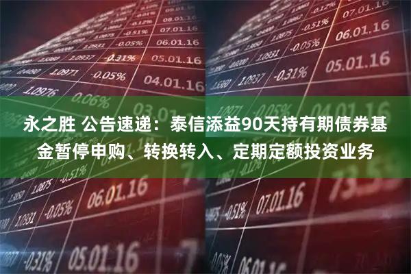 永之胜 公告速递：泰信添益90天持有期债券基金暂停申购、转换转入、定期定额投资业务