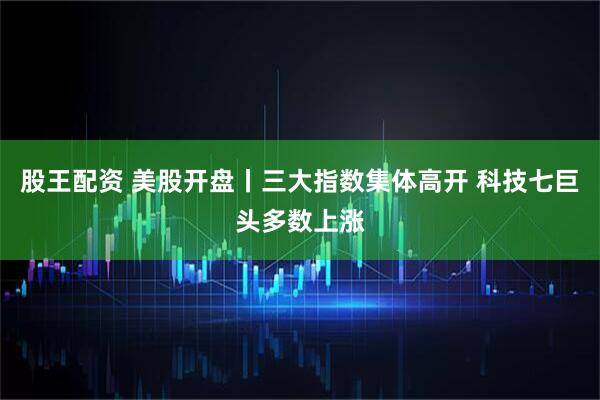 股王配资 美股开盘丨三大指数集体高开 科技七巨头多数上涨