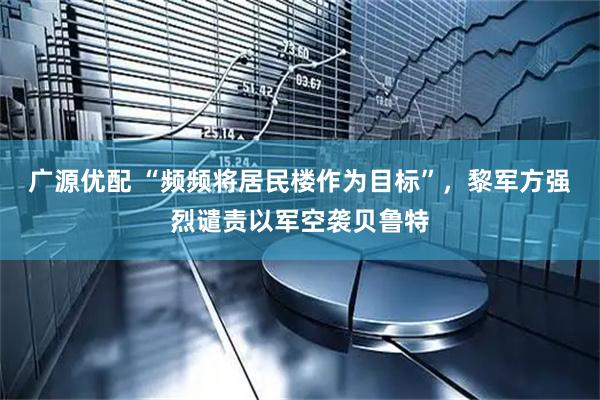广源优配 “频频将居民楼作为目标”，黎军方强烈谴责以军空袭贝鲁特
