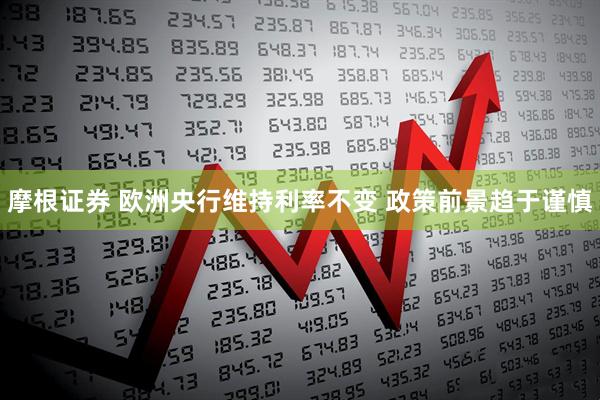 摩根证券 欧洲央行维持利率不变 政策前景趋于谨慎