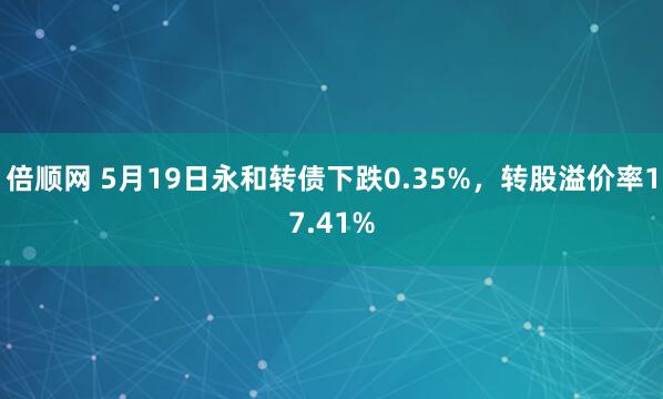 倍顺网 5月19日永和转债下跌0.35%，转股溢价率17.41%