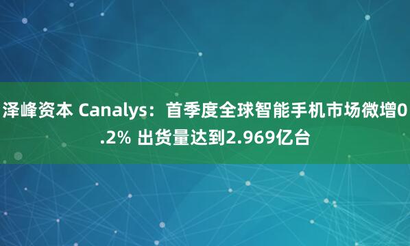 泽峰资本 Canalys：首季度全球智能手机市场微增0.2% 出货量达到2.969亿台