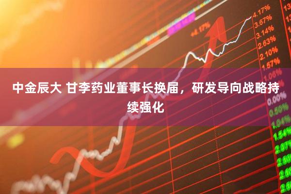 中金辰大 甘李药业董事长换届,研发导向战略持续强化