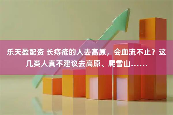 乐天盈配资 长痔疮的人去高原，会血流不止？这几类人真不建议去高原、爬雪山……