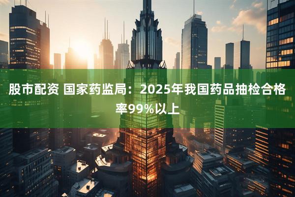 股市配资 国家药监局：2025年我国药品抽检合格率99%以上