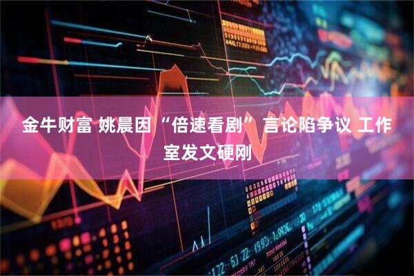 金牛财富 姚晨因 “倍速看剧” 言论陷争议 工作室发文硬刚