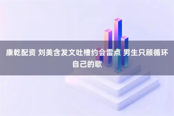 康乾配资 刘美含发文吐槽约会雷点 男生只顾循环自己的歌
