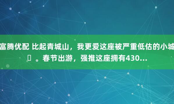富腾优配 比起青城山，我更爱这座被严重低估的小城❗。春节出游，强推这座拥有430...