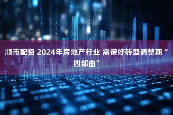 顺市配资 2024年房地产行业 需谱好转型调整期“四部曲”