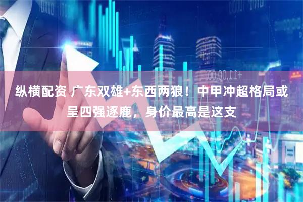 纵横配资 广东双雄+东西两狼！中甲冲超格局或呈四强逐鹿，身价最高是这支