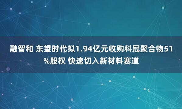 融智和 东望时代拟1.94亿元收购科冠聚合物51%股权 快速切入新材料赛道