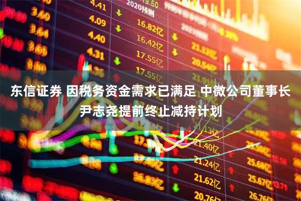 东信证券 因税务资金需求已满足 中微公司董事长尹志尧提前终止减持计划