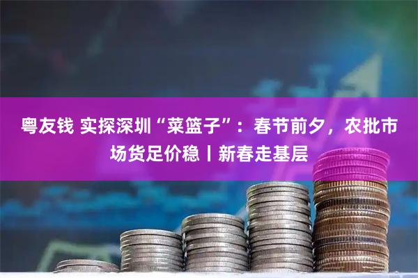 粤友钱 实探深圳“菜篮子”：春节前夕，农批市场货足价稳丨新春走基层
