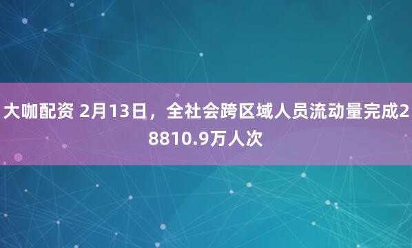 大咖配资 2月13日，全社会跨区域人员流动量完成28810.9万人次