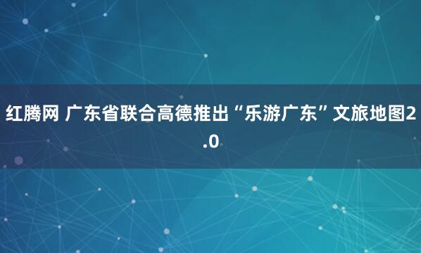 红腾网 广东省联合高德推出“乐游广东”文旅地图2.0