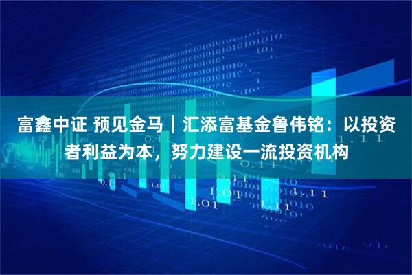 富鑫中证 预见金马｜汇添富基金鲁伟铭：以投资者利益为本，努力建设一流投资机构