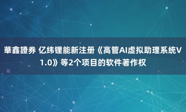 華鑫證券 亿纬锂能新注册《高管AI虚拟助理系统V1.0》等2个项目的软件著作权