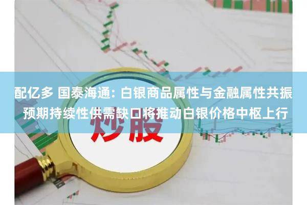 配亿多 国泰海通: 白银商品属性与金融属性共振 预期持续性供需缺口将推动白银价格中枢上行
