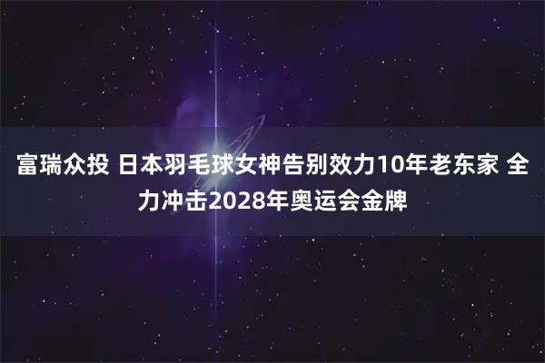 富瑞众投 日本羽毛球女神告别效力10年老东家 全力冲击2028年奥运会金牌