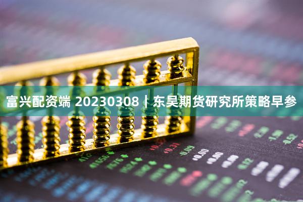 富兴配资端 20230308|东吴期货研究所策略早参