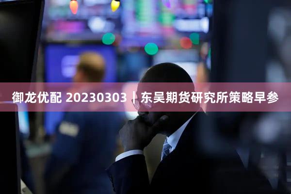 御龙优配 20230303|东吴期货研究所策略早参