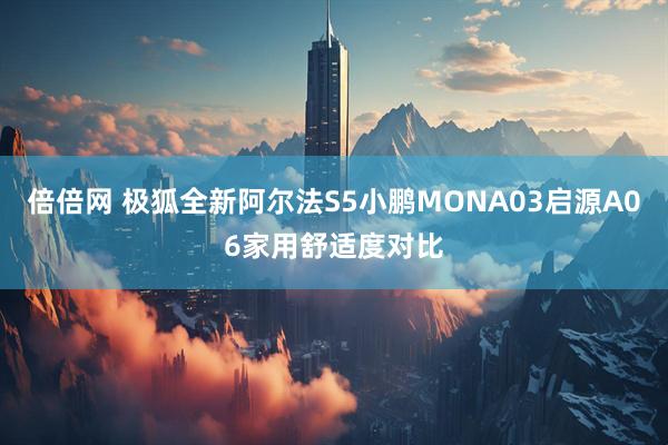 倍倍网 极狐全新阿尔法S5小鹏MONA03启源A06家用舒适度对比