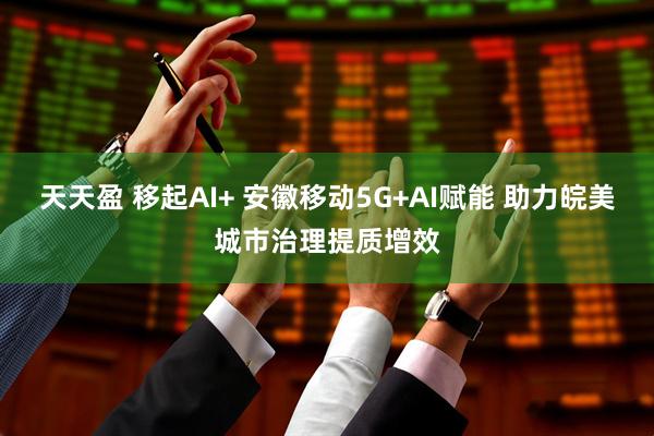 天天盈 移起AI+ 安徽移动5G+AI赋能 助力皖美城市治理提质增效