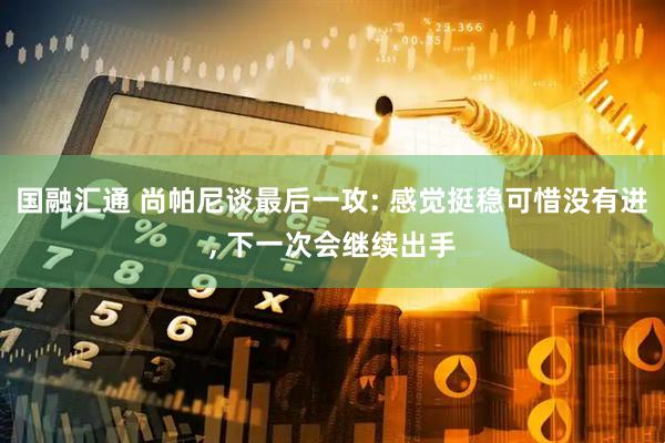 国融汇通 尚帕尼谈最后一攻: 感觉挺稳可惜没有进, 下一次会继续出手