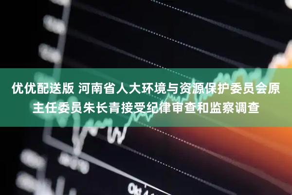 优优配送版 河南省人大环境与资源保护委员会原主任委员朱长青接受纪律审查和监察调查